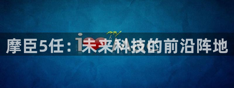 伟德国际1946体育官网注册：摩臣5任：未来科技的前沿阵地