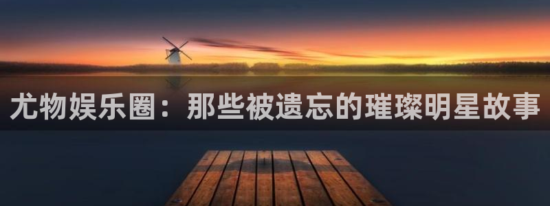 伟德国际1946代理注册官网入口：尤物娱乐圈：那些被遗忘的璀璨明星故事
