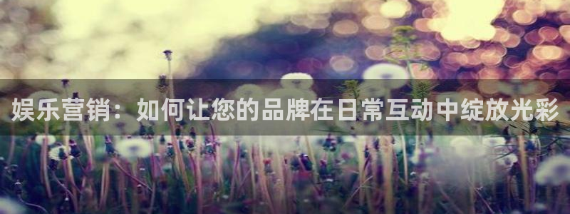伟德国际1946体育官网注册：娱乐营销：如何让您的品牌在日常互动中绽放光彩